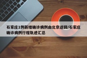 石家庄1例新增确诊病例由北京返回/石家庄确诊病例行程轨迹汇总