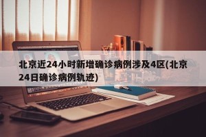 北京近24小时新增确诊病例涉及4区(北京24日确诊病例轨迹)