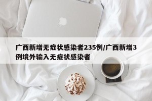 广西新增无症状感染者235例/广西新增3例境外输入无症状感染者