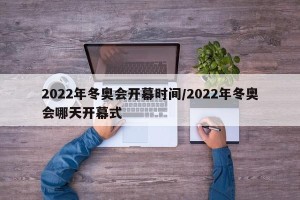 2022年冬奥会开幕时间/2022年冬奥会哪天开幕式