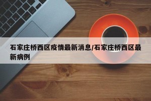 石家庄桥西区疫情最新消息/石家庄桥西区最新病例