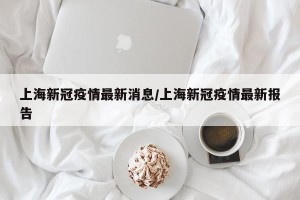 上海新冠疫情最新消息/上海新冠疫情最新报告