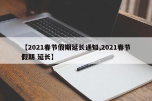 【2021春节假期延长通知,2021春节假期 延长】