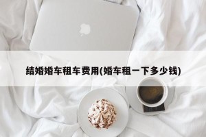 结婚婚车租车费用(婚车租一下多少钱)