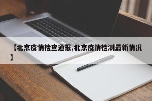 【北京疫情检查通报,北京疫情检测最新情况】