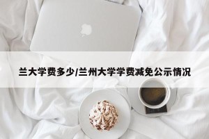 兰大学费多少/兰州大学学费减免公示情况