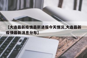 【大连最新疫情最新通报今天情况,大连最新疫情最新消息分布】