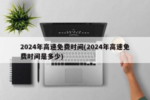2024年高速免费时间(2024年高速免费时间是多少)