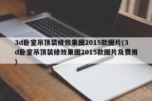 3d卧室吊顶装修效果图2015款图片(3d卧室吊顶装修效果图2015款图片及费用)