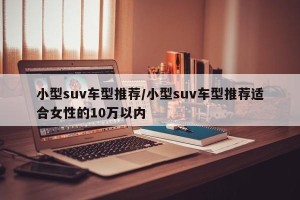 小型suv车型推荐/小型suv车型推荐适合女性的10万以内