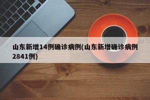 山东新增14例确诊病例(山东新增确诊病例2841例)