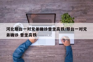 河北邢台一对兄弟确诊曾坐高铁/邢台一对兄弟确诊 曾坐高铁