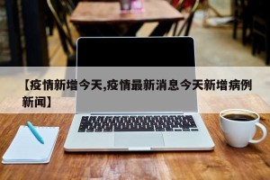 【疫情新增今天,疫情最新消息今天新增病例 新闻】