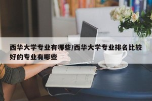 西华大学专业有哪些/西华大学专业排名比较好的专业有哪些