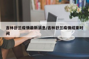 吉林舒兰疫情最新消息/吉林舒兰疫情结束时间