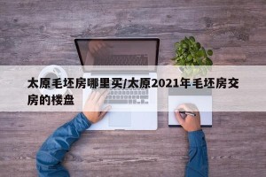 太原毛坯房哪里买/太原2021年毛坯房交房的楼盘