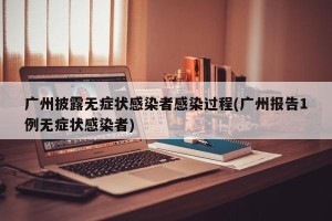 广州披露无症状感染者感染过程(广州报告1例无症状感染者)