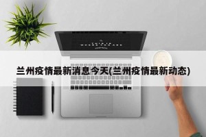 兰州疫情最新消息今天(兰州疫情最新动态)