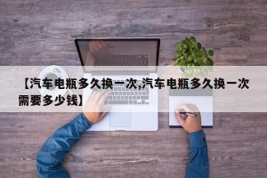 【汽车电瓶多久换一次,汽车电瓶多久换一次需要多少钱】