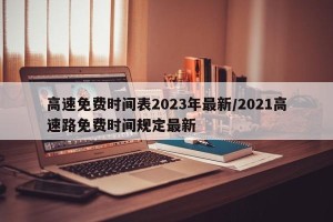 高速免费时间表2023年最新/2021高速路免费时间规定最新
