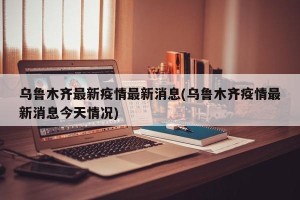 乌鲁木齐最新疫情最新消息(乌鲁木齐疫情最新消息今天情况)