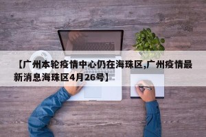 【广州本轮疫情中心仍在海珠区,广州疫情最新消息海珠区4月26号】