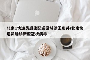 北京1快递员感染配送区域涉王府井/北京快递员确诊新型冠状病毒