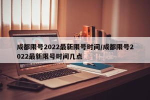 成都限号2022最新限号时间/成都限号2022最新限号时间几点
