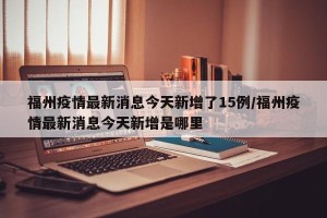 福州疫情最新消息今天新增了15例/福州疫情最新消息今天新增是哪里