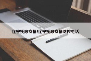 辽宁抚顺疫情/辽宁抚顺疫情防控电话