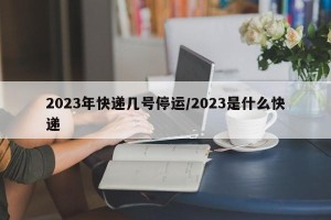 2023年快递几号停运/2023是什么快递