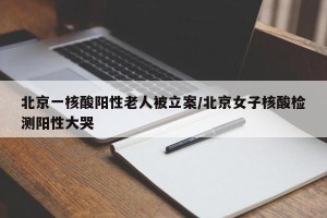 北京一核酸阳性老人被立案/北京女子核酸检测阳性大哭