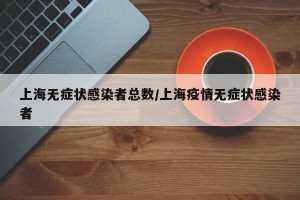 上海无症状感染者总数/上海疫情无症状感染者