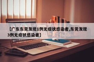 【广东东莞发现1例无症状感染者,东莞发现3例无症状感染者】