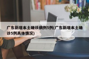 广东新增本土确诊病例5例(广东新增本土确诊5例具体情况)