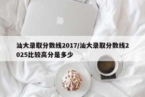 汕大录取分数线2017/汕大录取分数线2025比较高分是多少