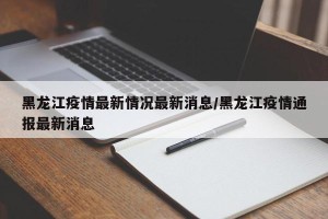 黑龙江疫情最新情况最新消息/黑龙江疫情通报最新消息
