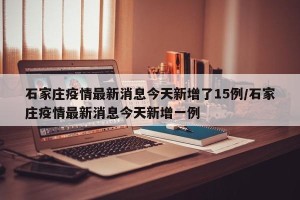石家庄疫情最新消息今天新增了15例/石家庄疫情最新消息今天新增一例