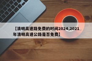 【清明高速路免费的时间2024,2021年清明高速公路是否免费】