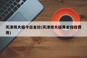 天津周大福今日金价(天津周大福黄金回收费用)