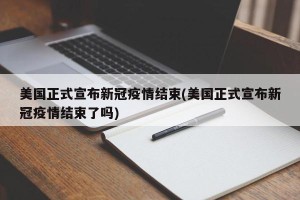 美国正式宣布新冠疫情结束(美国正式宣布新冠疫情结束了吗)