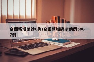 全国新增确诊6例/全国新增确诊病例3887例