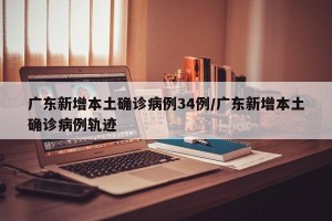 广东新增本土确诊病例34例/广东新增本土确诊病例轨迹