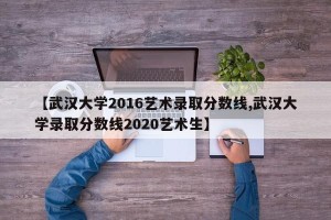 【武汉大学2016艺术录取分数线,武汉大学录取分数线2020艺术生】