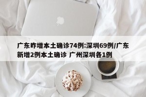 广东昨增本土确诊74例:深圳69例/广东新增2例本土确诊 广州深圳各1例