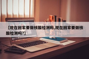 【现在回家要做核酸检测吗,现在回家要做核酸检测吗?】