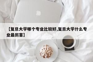 【复旦大学哪个专业比较好,复旦大学什么专业最厉害】