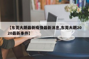 【东莞大朗最新疫情最新消息,东莞大朗2020最新事件】