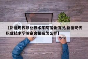 【新疆现代职业技术学院宿舍情况,新疆现代职业技术学院宿舍情况怎么样】