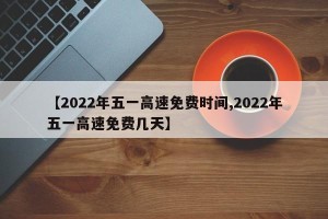 【2022年五一高速免费时间,2022年五一高速免费几天】